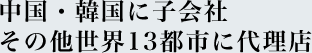 中国・韓国に子会社<br>その他世界13都市に代理店